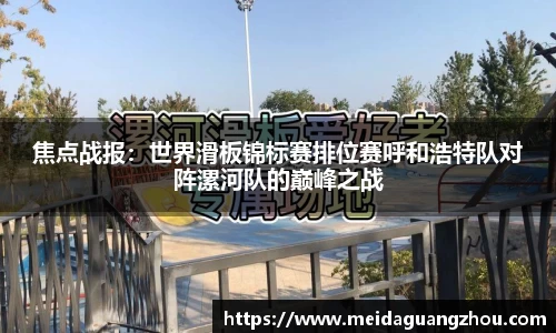 焦点战报：世界滑板锦标赛排位赛呼和浩特队对阵漯河队的巅峰之战